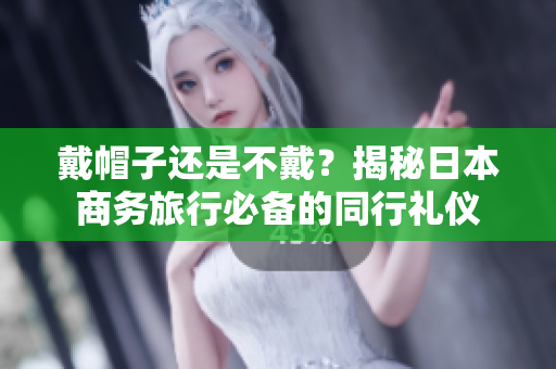 戴帽子還是不戴？揭秘日本商務(wù)旅行必備的同行禮儀