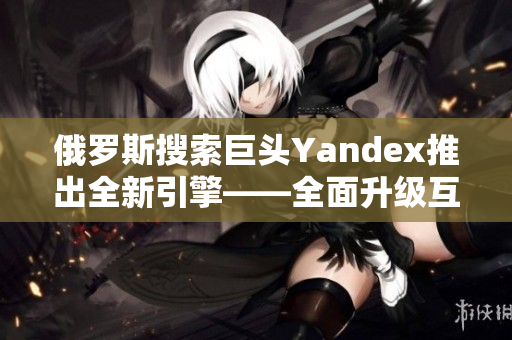 俄羅斯搜索巨頭Yandex推出全新引擎——全面升級(jí)互聯(lián)網(wǎng)搜索體驗(yàn)