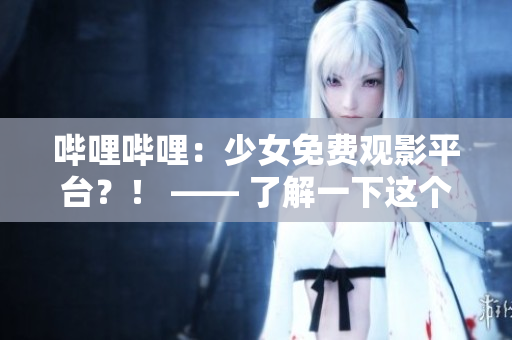 嗶哩嗶哩：少女免費(fèi)觀影平臺(tái)？！ —— 了解一下這個(gè)越來(lái)越火的觀影平臺(tái)