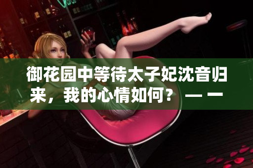 御花園中等待太子妃沈音歸來(lái)，我的心情如何？ — 一位編輯的個(gè)人感受