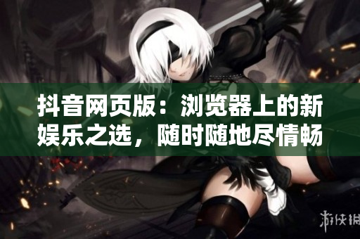 抖音網(wǎng)頁版：瀏覽器上的新娛樂之選，隨時(shí)隨地盡情暢享視頻創(chuàng)意創(chuàng)新