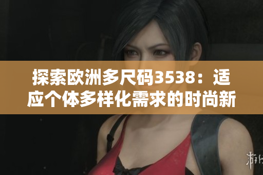 探索歐洲多尺碼3538：適應(yīng)個體多樣化需求的時尚新趨勢
