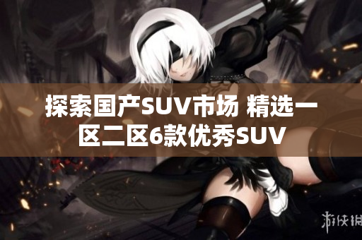 探索國產(chǎn)SUV市場 精選一區(qū)二區(qū)6款優(yōu)秀SUV