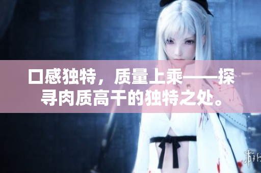 口感獨(dú)特，質(zhì)量上乘——探尋肉質(zhì)高干的獨(dú)特之處。
