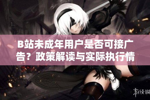 B站未成年用戶是否可接廣告？政策解讀與實(shí)際執(zhí)行情況揭秘