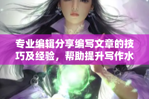 專業(yè)編輯分享編寫文章的技巧及經(jīng)驗，幫助提升寫作水平