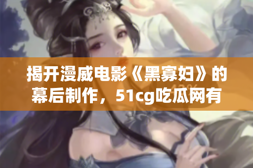 揭開(kāi)漫威電影《黑寡婦》的幕后制作，51cg吃瓜網(wǎng)有料！