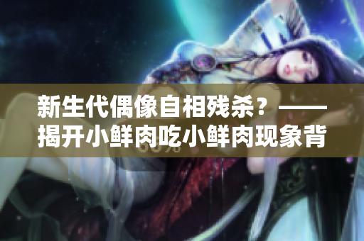 新生代偶像自相殘殺？——揭開(kāi)小鮮肉吃小鮮肉現(xiàn)象背后的真相