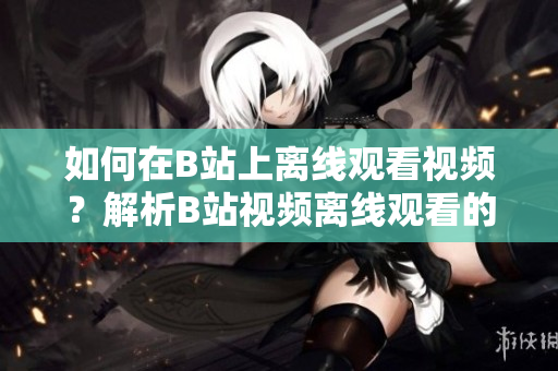 如何在B站上離線觀看視頻？解析B站視頻離線觀看的方法