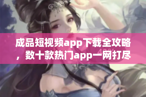 成品短視頻app下載全攻略，數(shù)十款熱門app一網(wǎng)打盡