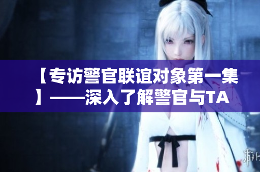 【專訪警官聯(lián)誼對象第一集】——深入了解警官與TA們心中的另一半