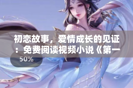 初戀故事，愛情成長的見證：免費(fèi)閱讀視頻小說《第一次愛的人》