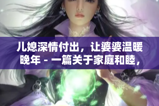 兒媳深情付出，讓婆婆溫暖晚年 - 一篇關(guān)于家庭和睦，滿懷感恩之情的親情故事