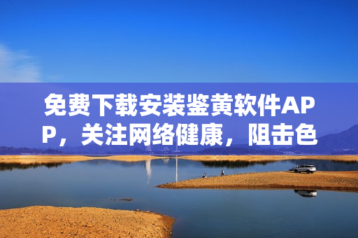 免費(fèi)下載安裝鑒黃軟件APP，關(guān)注網(wǎng)絡(luò)健康，阻擊色情內(nèi)容