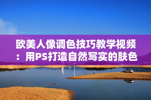 歐美人像調(diào)色技巧教學(xué)視頻：用PS打造自然寫實(shí)的膚色調(diào)整方法