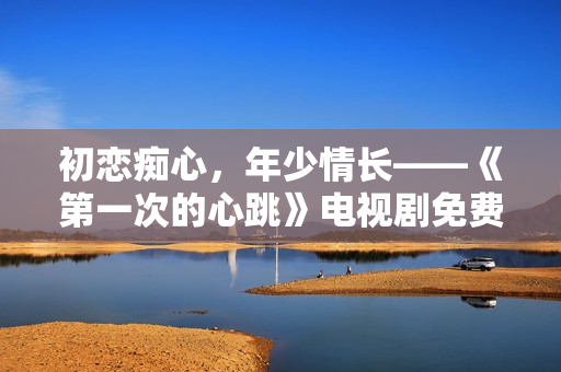 初戀癡心，年少情長——《第一次的心跳》電視劇免費觀看！