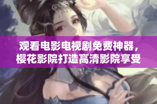 觀看電影電視劇免費神器，櫻花影院打造高清影院享受視覺盛宴