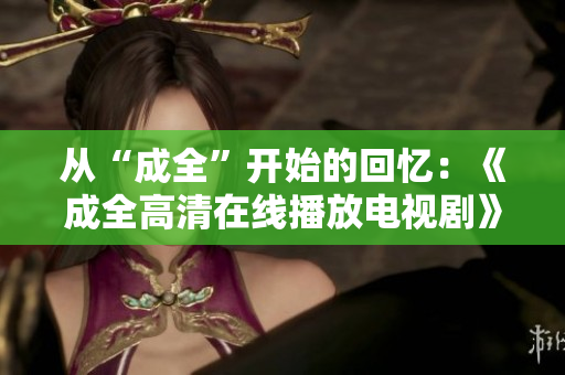 從“成全”開始的回憶：《成全高清在線播放電視劇》追憶搖曳青春