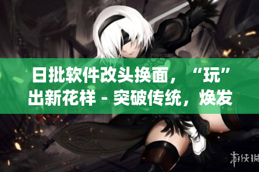 日批軟件改頭換面，“玩”出新花樣 - 突破傳統(tǒng)，煥發(fā)創(chuàng)意!(1)