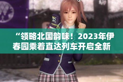 “領略北國韻味！2023年伊春園乘著直達列車開啟全新之旅”