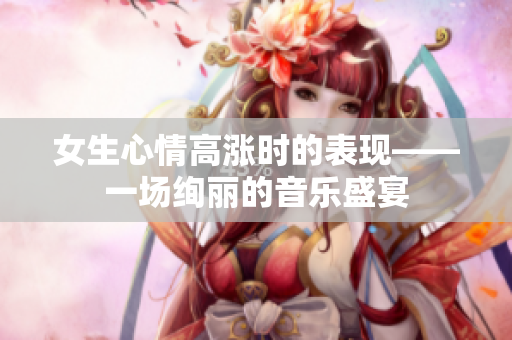 女生心情高漲時的表現(xiàn)——一場絢麗的音樂盛宴