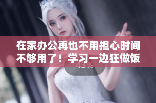 在家辦公再也不用擔心時間不夠用了！學習一邊狂做飯，輕松提高生產(chǎn)力的秘訣