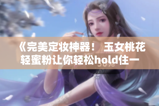 《完美定妝神器！ 玉女桃花輕蜜粉讓你輕松hold住一整天妝容》