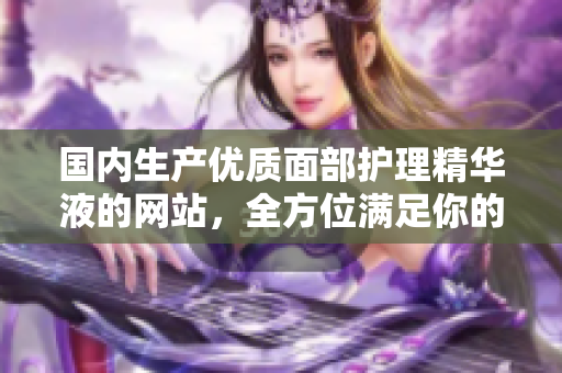 國內(nèi)生產(chǎn)優(yōu)質(zhì)面部護(hù)理精華液的網(wǎng)站，全方位滿足你的皮膚需求