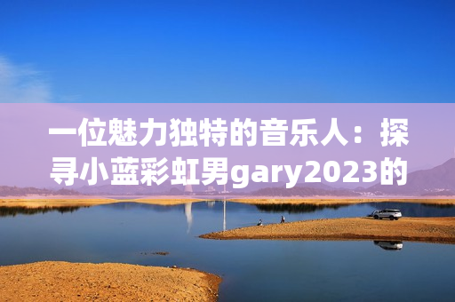 一位魅力獨特的音樂人：探尋小藍(lán)彩虹男g(shù)ary2023的音樂世界