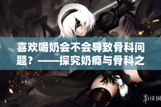 喜歡喝奶會不會導致骨科問題？——探究奶癮與骨科之間的關系