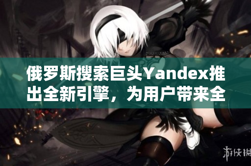 俄羅斯搜索巨頭Yandex推出全新引擎，為用戶帶來全新體驗