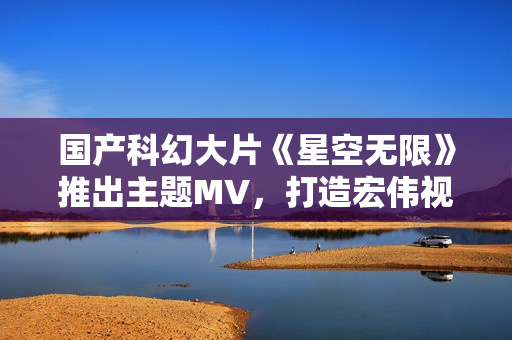 國產(chǎn)科幻大片《星空無限》推出主題MV，打造宏偉視聽盛宴！