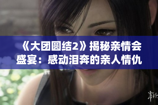 《大團(tuán)圓結(jié)2》揭秘親情會(huì)盛宴：感動(dòng)淚奔的親人情仇，現(xiàn)已免費(fèi)閱讀！(1)