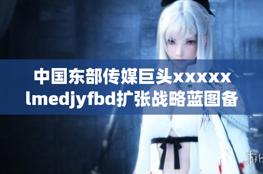 中國(guó)東部傳媒巨頭xxxxxlmedjyfbd擴(kuò)張戰(zhàn)略藍(lán)圖備受關(guān)注