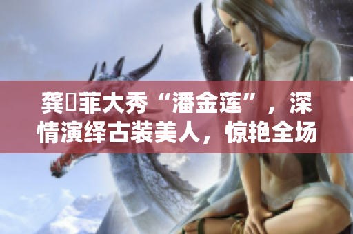 龔玥菲大秀“潘金蓮”，深情演繹古裝美人，驚艷全場