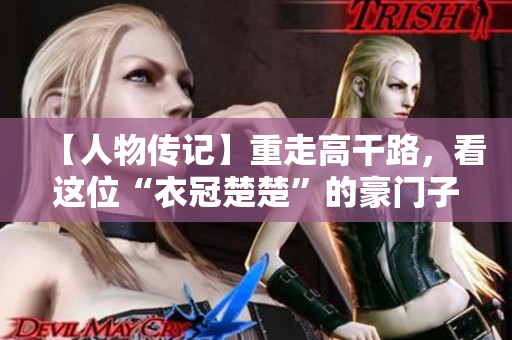 【人物傳記】重走高干路，看這位“衣冠楚楚”的豪門(mén)子弟如何成為行業(yè)巨匠