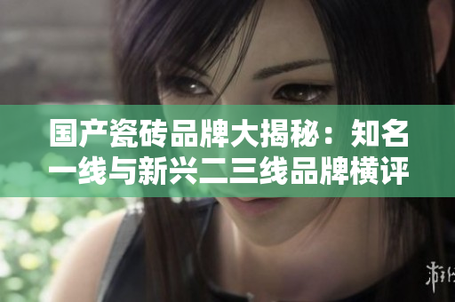 國(guó)產(chǎn)瓷磚品牌大揭秘：知名一線與新興二三線品牌橫評(píng)