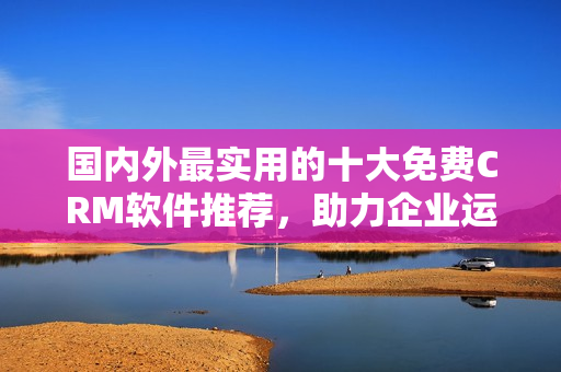 國內外最實用的十大免費CRM軟件推薦，助力企業(yè)運營管理
