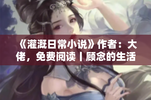 《灌溉日常小說》作者：大佬，免費閱讀丨顧念的生活故事