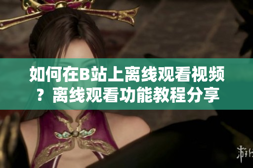 如何在B站上離線觀看視頻？離線觀看功能教程分享