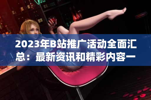2023年B站推廣活動全面匯總：最新資訊和精彩內(nèi)容一網(wǎng)打盡(1)