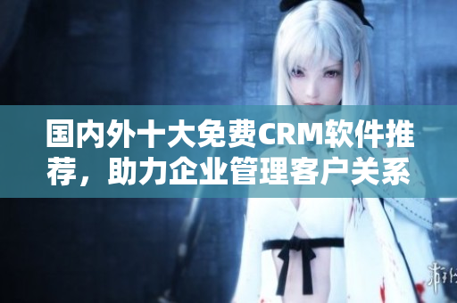 國(guó)內(nèi)外十大免費(fèi)CRM軟件推薦，助力企業(yè)管理客戶關(guān)系