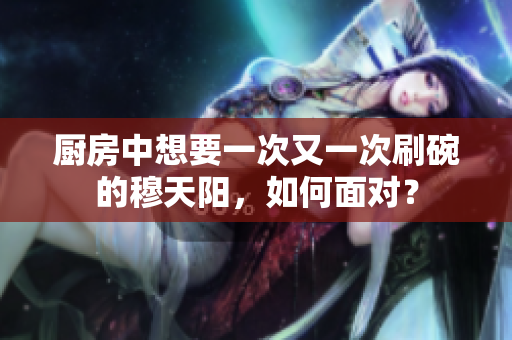廚房中想要一次又一次刷碗的穆天陽，如何面對？