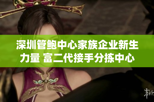 深圳管鮑中心家族企業(yè)新生力量 富二代接手分揀中心，煥發(fā)新活力(1)