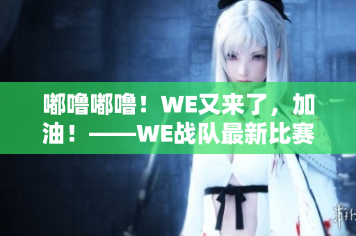 嘟嚕嘟嚕！WE又來了，加油！——WE戰(zhàn)隊(duì)最新比賽即時報(bào)道