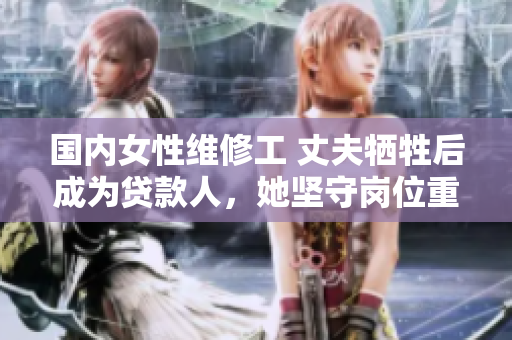 國內(nèi)女性維修工 丈夫犧牲后成為貸款人，她堅守崗位重拾生活的故事