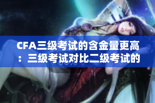 CFA三級(jí)考試的含金量更高：三級(jí)考試對(duì)比二級(jí)考試的優(yōu)勢(shì)及挑戰(zhàn)