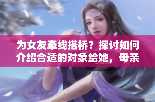 為女友牽線搭橋？探討如何介紹合適的對象給她，母親的朋友或?qū)⒊蔀殛P(guān)鍵