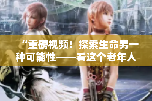 “重磅視頻！探索生命另一種可能性——看這個老年人如何展露鋒芒”