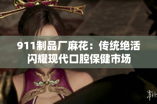 911制品廠麻花：傳統(tǒng)絕活閃耀現(xiàn)代口腔保健市場(chǎng)